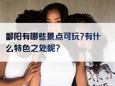鄱阳有哪些景点可玩？有什么特色之处呢？