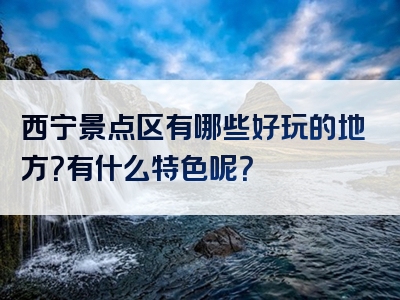 西宁景点区有哪些好玩的地方？有什么特色呢？