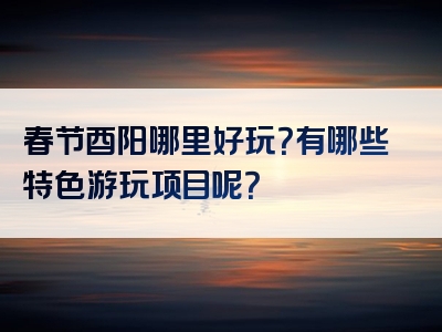 春节酉阳哪里好玩？有哪些特色游玩项目呢？