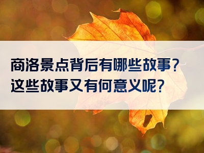 商洛景点背后有哪些故事？这些故事又有何意义呢？