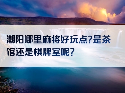 潮阳哪里麻将好玩点？是茶馆还是棋牌室呢？