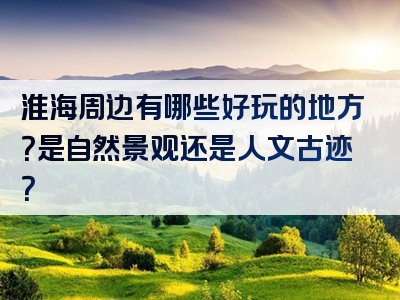 淮海周边有哪些好玩的地方？是自然景观还是人文古迹？