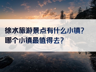 徐水旅游景点有什么小镇？哪个小镇最值得去？