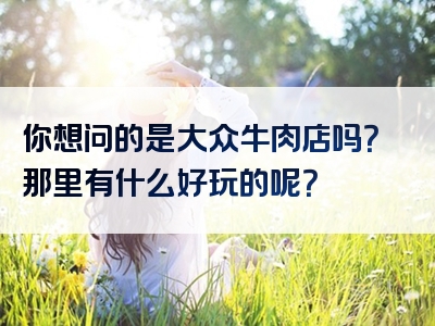 你想问的是大众牛肉店吗？那里有什么好玩的呢？