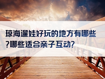 琼海遛娃好玩的地方有哪些？哪些适合亲子互动？