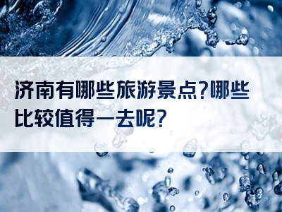 济南有哪些旅游景点？哪些比较值得一去呢？