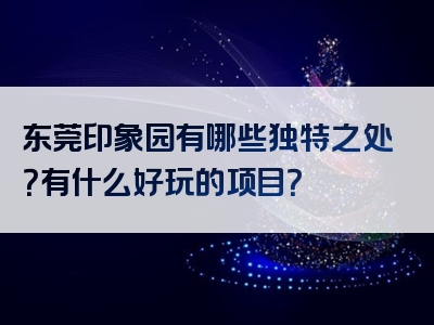 东莞印象园有哪些独特之处？有什么好玩的项目？