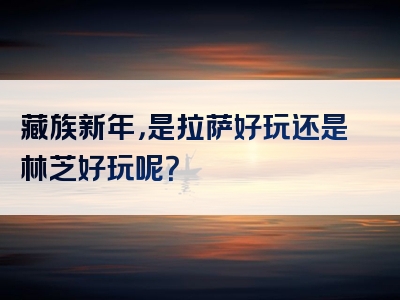 藏族新年，是拉萨好玩还是林芝好玩呢？