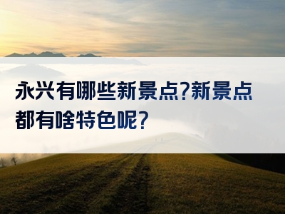 永兴有哪些新景点？新景点都有啥特色呢？