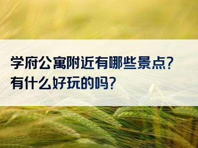 学府公寓附近有哪些景点？有什么好玩的吗？