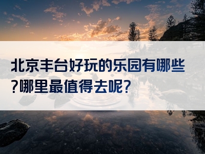 北京丰台好玩的乐园有哪些？哪里最值得去呢？