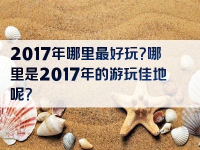 2017年哪里最好玩？哪里是2017年的游玩佳地呢？