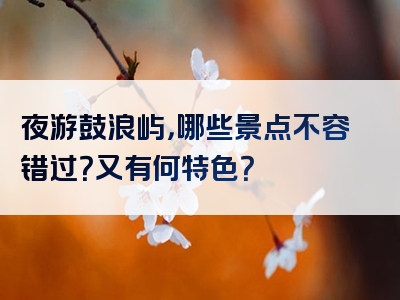 夜游鼓浪屿，哪些景点不容错过？又有何特色？