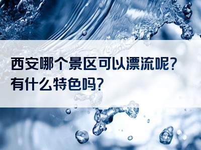 西安哪个景区可以漂流呢？有什么特色吗？