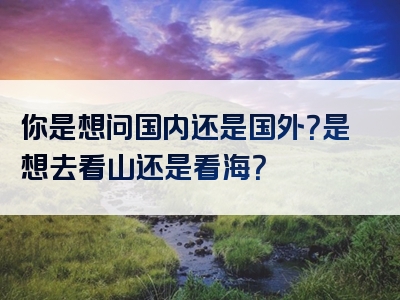 你是想问国内还是国外？是想去看山还是看海？