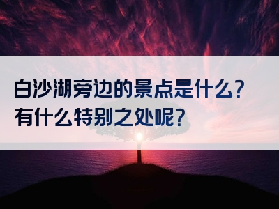 白沙湖旁边的景点是什么？有什么特别之处呢？