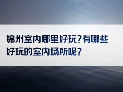 锦州室内哪里好玩？有哪些好玩的室内场所呢？