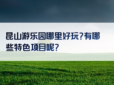 昆山游乐园哪里好玩？有哪些特色项目呢？