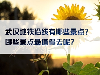 武汉地铁沿线有哪些景点？哪些景点最值得去呢？