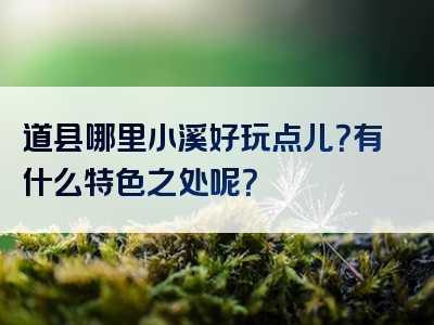 道县哪里小溪好玩点儿？有什么特色之处呢？
