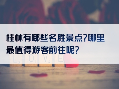 桂林有哪些名胜景点？哪里最值得游客前往呢？