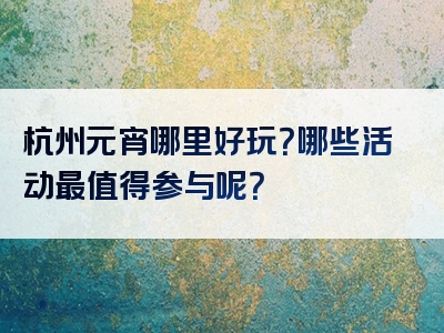 杭州元宵哪里好玩？哪些活动最值得参与呢？