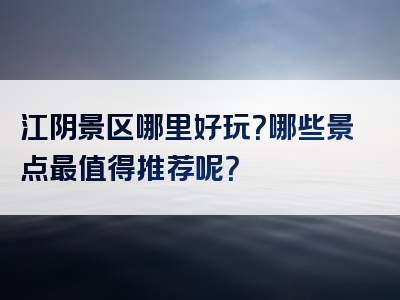 江阴景区哪里好玩？哪些景点最值得推荐呢？