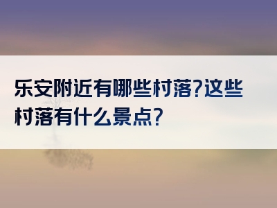 乐安附近有哪些村落？这些村落有什么景点？