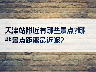 天津站附近有哪些景点？哪些景点距离最近呢？