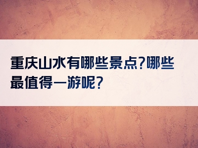 重庆山水有哪些景点？哪些最值得一游呢？