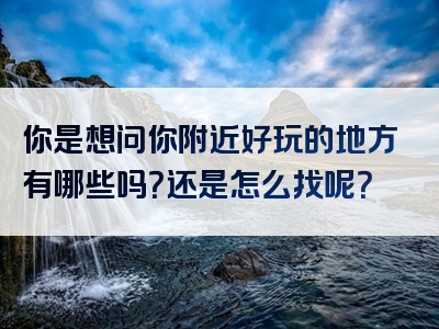 你是想问你附近好玩的地方有哪些吗？还是怎么找呢？