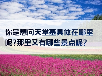 你是想问天堂塞具体在哪里呢？那里又有哪些景点呢？