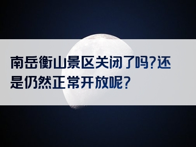 南岳衡山景区关闭了吗？还是仍然正常开放呢？
