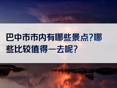 巴中市市内有哪些景点？哪些比较值得一去呢？