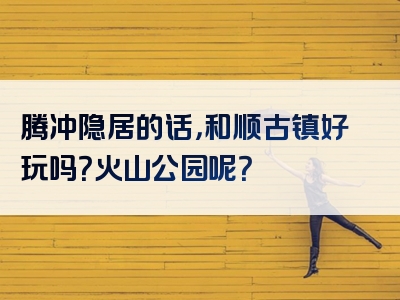 腾冲隐居的话，和顺古镇好玩吗？火山公园呢？
