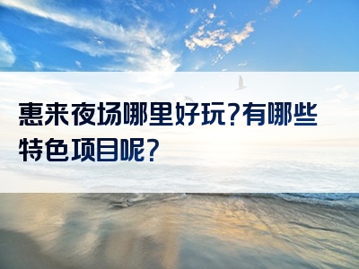 惠来夜场哪里好玩？有哪些特色项目呢？