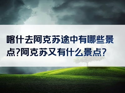 喀什去阿克苏途中有哪些景点？阿克苏又有什么景点？