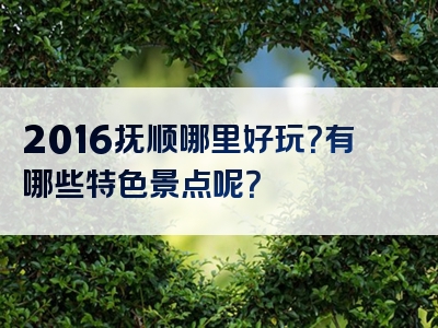 2016抚顺哪里好玩？有哪些特色景点呢？