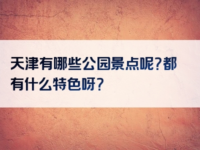 天津有哪些公园景点呢？都有什么特色呀？
