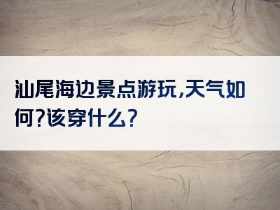 汕尾海边景点游玩，天气如何？该穿什么？