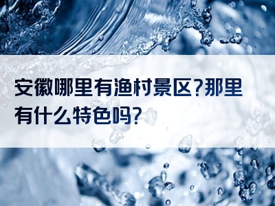 安徽哪里有渔村景区？那里有什么特色吗？