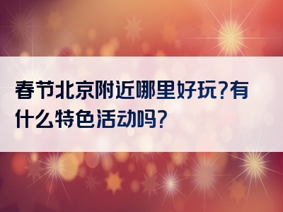 春节北京附近哪里好玩？有什么特色活动吗？