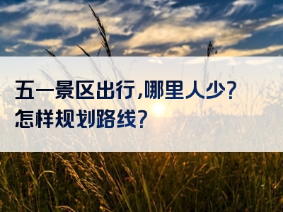 五一景区出行，哪里人少？怎样规划路线？