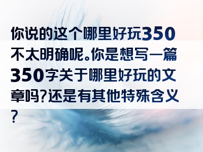 你说的这个哪里好玩350不太明确呢。你是想写一篇350字关于哪里好玩的文章吗？还是有其他特殊含义？