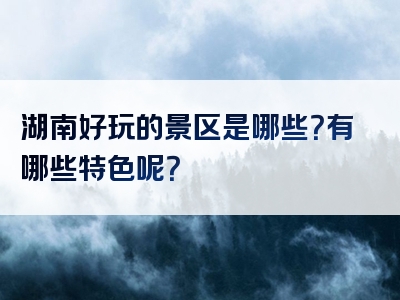 湖南好玩的景区是哪些？有哪些特色呢？