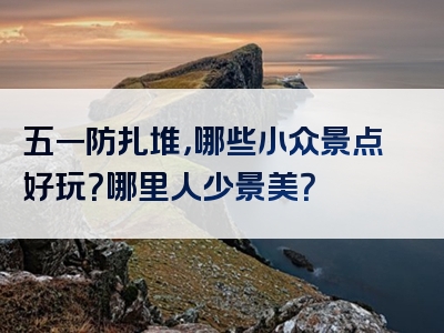 五一防扎堆，哪些小众景点好玩？哪里人少景美？
