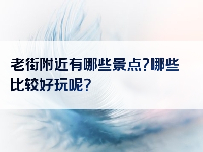 老街附近有哪些景点？哪些比较好玩呢？