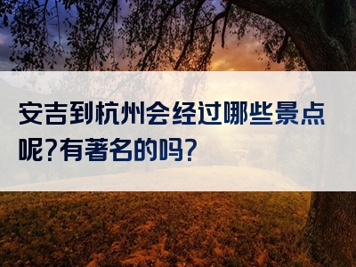 安吉到杭州会经过哪些景点呢？有著名的吗？