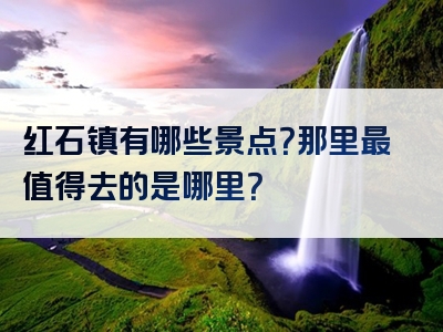 红石镇有哪些景点？那里最值得去的是哪里？