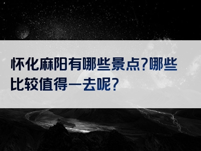 怀化麻阳有哪些景点？哪些比较值得一去呢？